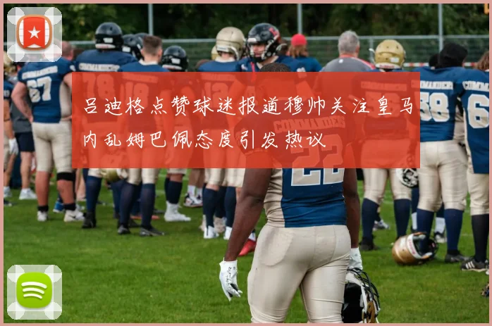 吕迪格点赞球迷报道穆帅关注皇马内乱姆巴佩态度引发热议