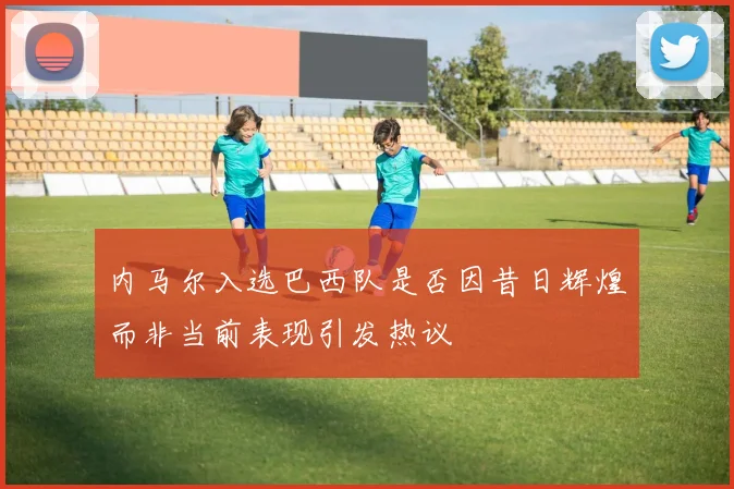 内马尔入选巴西队是否因昔日辉煌而非当前表现引发热议