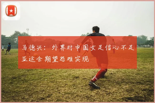 马德兴：外界对中国女足信心不足亚运会期望恐难实现