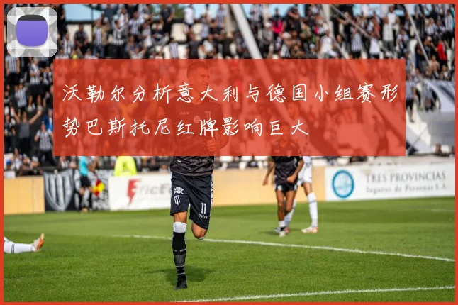 沃勒尔分析意大利与德国小组赛形势巴斯托尼红牌影响巨大