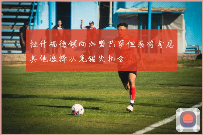 拉什福德倾向加盟巴萨但或将考虑其他选择以免错失机会