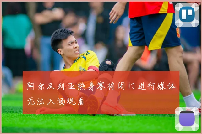 阿尔及利亚热身赛将闭门进行媒体无法入场观看