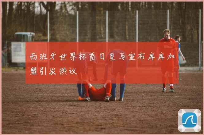 西班牙世界杯首日皇马宣布库库加盟引发热议