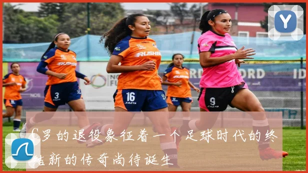 C罗的退役象征着一个足球时代的终结新的传奇尚待诞生