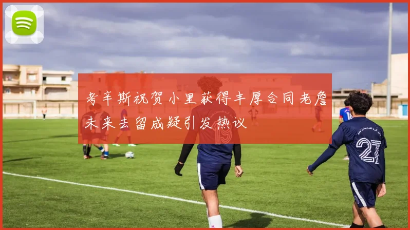 考辛斯祝贺小里获得丰厚合同老詹未来去留成疑引发热议