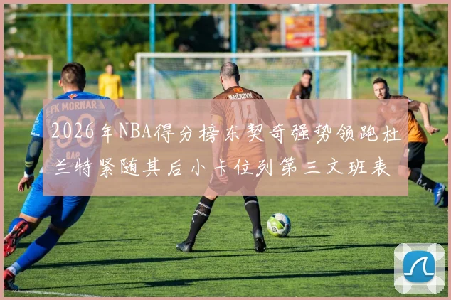 2026年NBA得分榜东契奇强势领跑杜兰特紧随其后小卡位列第三文班表现不俗位居第六