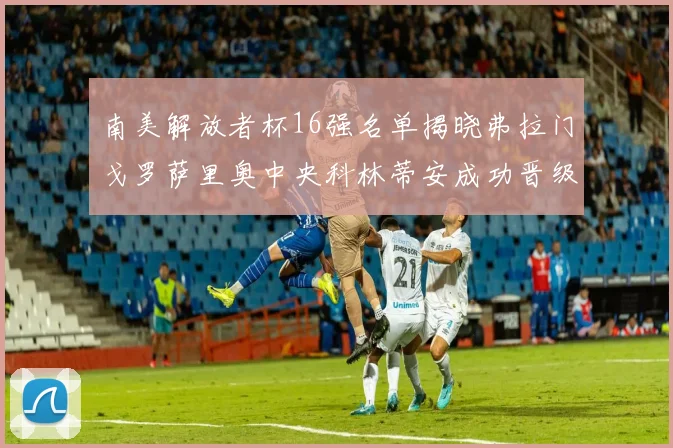 南美解放者杯16强名单揭晓弗拉门戈罗萨里奥中央科林蒂安成功晋级