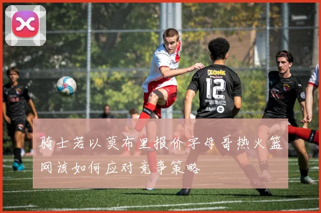骑士若以莫布里报价字母哥热火篮网该如何应对竞争策略