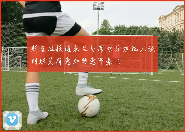 斯基拉报道米兰与席尔瓦经纪人谈判球员有意加盟意甲豪门