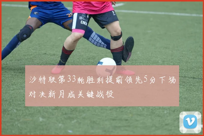 沙特联第33轮胜利提前领先5分下场对决新月成关键战役