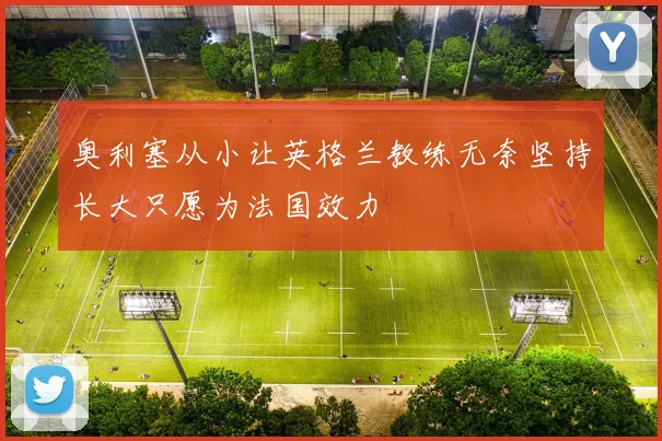 奥利塞从小让英格兰教练无奈坚持长大只愿为法国效力