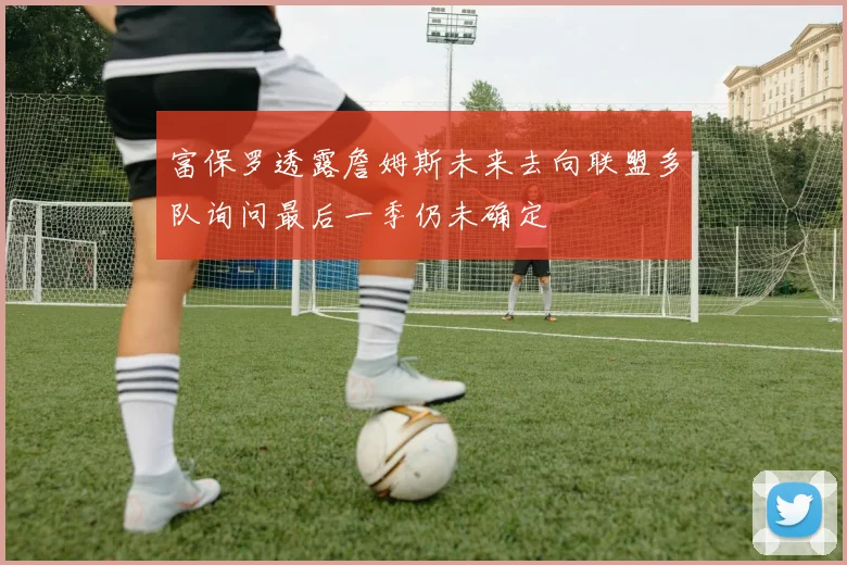 富保罗透露詹姆斯未来去向联盟多队询问最后一季仍未确定