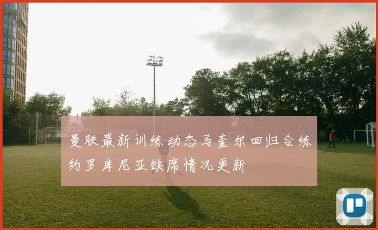 曼联最新训练动态马奎尔回归合练约罗库尼亚缺席情况更新