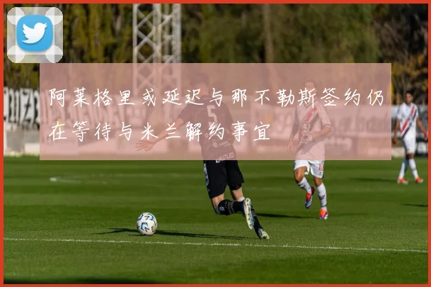 阿莱格里或延迟与那不勒斯签约仍在等待与米兰解约事宜
