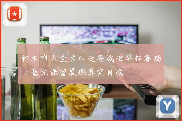 铃木唯人全力以赴备战世界杯赛场上毫无保留展现真实自我