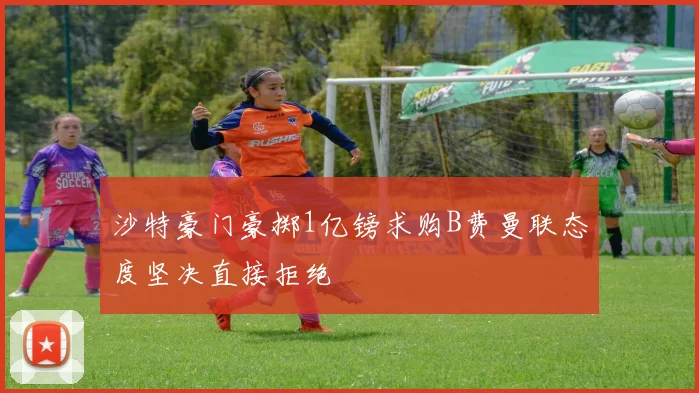 沙特豪门豪掷1亿镑求购B费曼联态度坚决直接拒绝