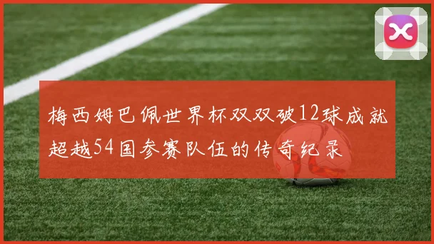 梅西姆巴佩世界杯双双破12球成就超越54国参赛队伍的传奇纪录