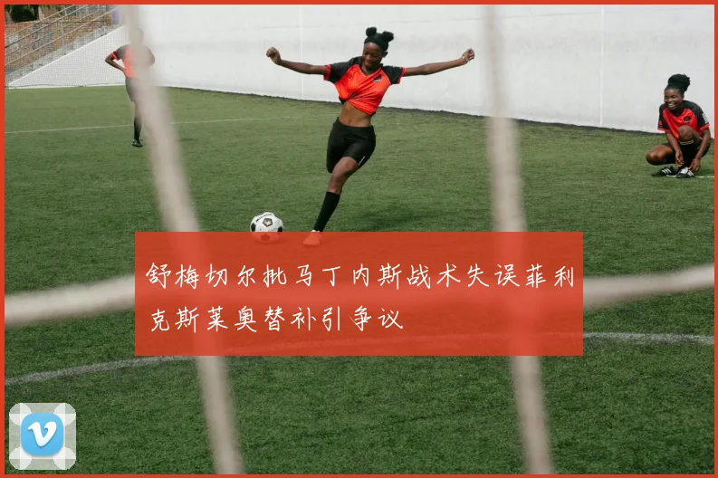 舒梅切尔批马丁内斯战术失误菲利克斯莱奥替补引争议