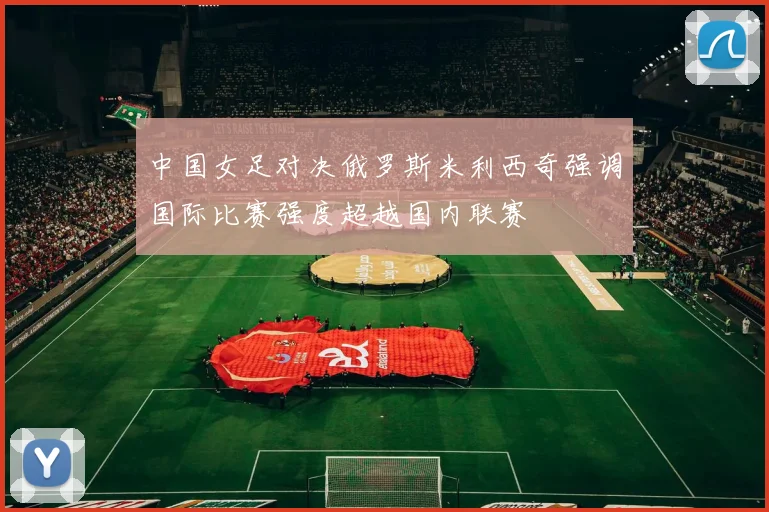 中国女足对决俄罗斯米利西奇强调国际比赛强度超越国内联赛