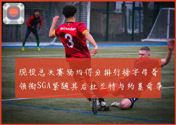 现役总决赛场均得分排行榜字母哥领衔SGA紧随其后杜兰特与约基奇争夺第三名
