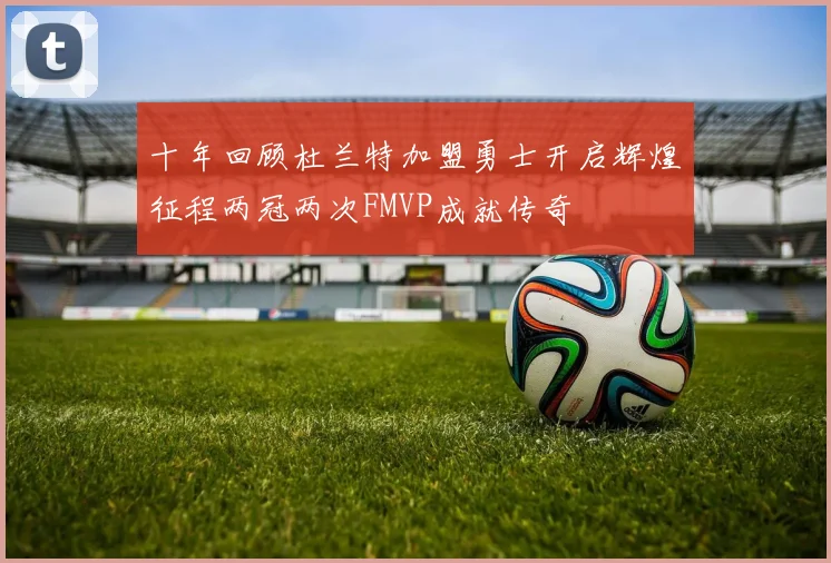 十年回顾杜兰特加盟勇士开启辉煌征程两冠两次FMVP成就传奇