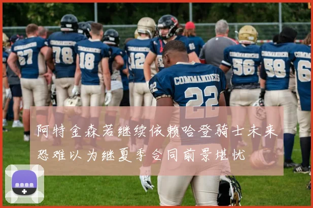 阿特金森若继续依赖哈登骑士未来恐难以为继夏季合同前景堪忧