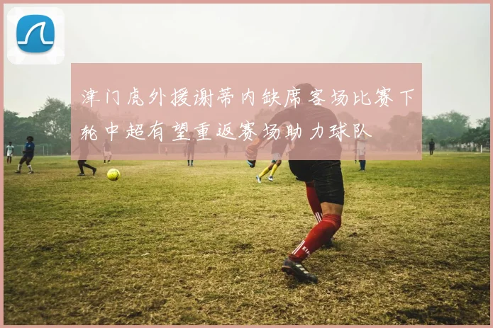 津门虎外援谢蒂内缺席客场比赛下轮中超有望重返赛场助力球队