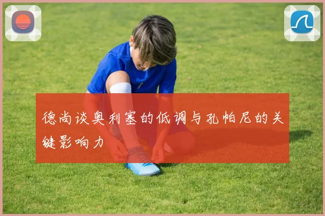 德尚谈奥利塞的低调与孔帕尼的关键影响力