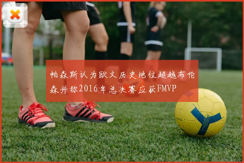 帕森斯认为欧文历史地位超越布伦森并称2016年总决赛应获FMVP